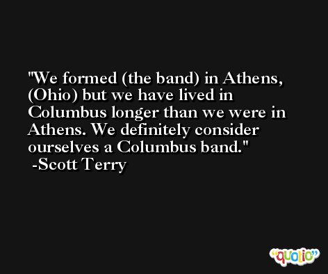 We formed (the band) in Athens, (Ohio) but we have lived in Columbus longer than we were in Athens. We definitely consider ourselves a Columbus band. -Scott Terry