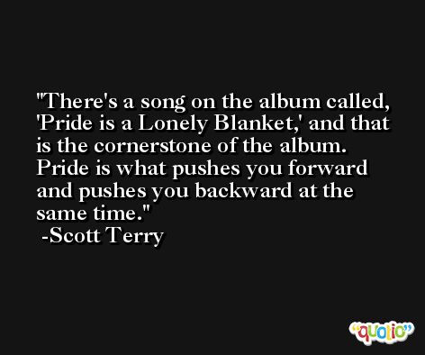 There's a song on the album called, 'Pride is a Lonely Blanket,' and that is the cornerstone of the album. Pride is what pushes you forward and pushes you backward at the same time. -Scott Terry