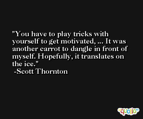 You have to play tricks with yourself to get motivated, ... It was another carrot to dangle in front of myself. Hopefully, it translates on the ice. -Scott Thornton