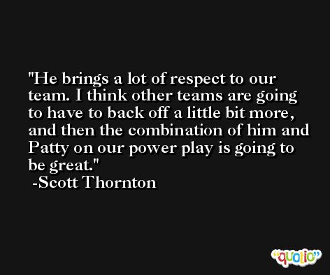 He brings a lot of respect to our team. I think other teams are going to have to back off a little bit more, and then the combination of him and Patty on our power play is going to be great. -Scott Thornton