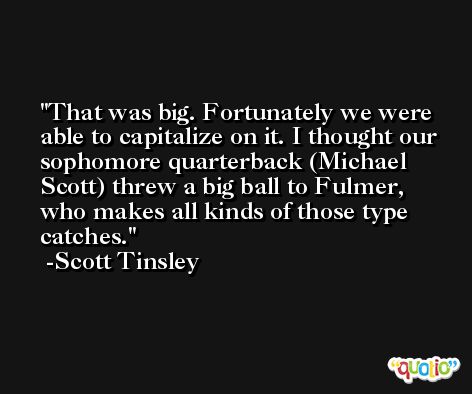 That was big. Fortunately we were able to capitalize on it. I thought our sophomore quarterback (Michael Scott) threw a big ball to Fulmer, who makes all kinds of those type catches. -Scott Tinsley