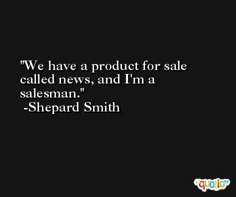 We have a product for sale called news, and I'm a salesman. -Shepard Smith