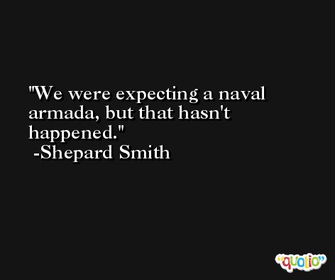 We were expecting a naval armada, but that hasn't happened. -Shepard Smith