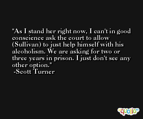 As I stand her right now, I can't in good conscience ask the court to allow (Sullivan) to just help himself with his alcoholism. We are asking for two or three years in prison. I just don't see any other option. -Scott Turner