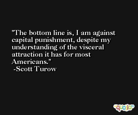 The bottom line is, I am against capital punishment, despite my understanding of the visceral attraction it has for most Americans. -Scott Turow