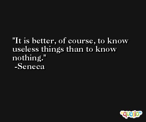 It is better, of course, to know useless things than to know nothing. -Seneca