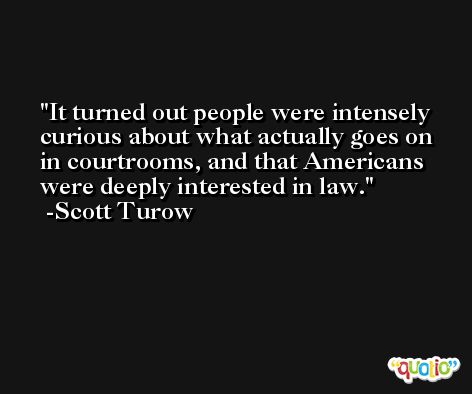It turned out people were intensely curious about what actually goes on in courtrooms, and that Americans were deeply interested in law. -Scott Turow