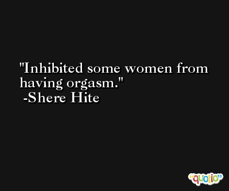 Inhibited some women from having orgasm. -Shere Hite