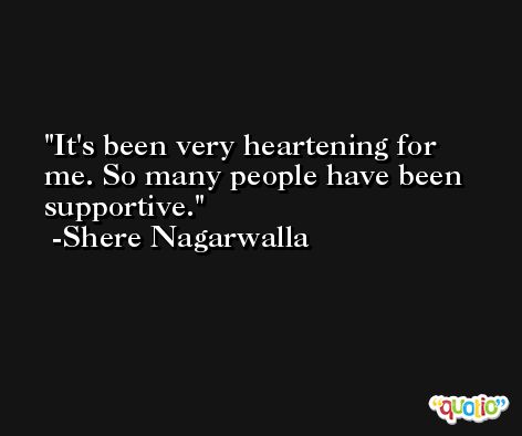 It's been very heartening for me. So many people have been supportive. -Shere Nagarwalla