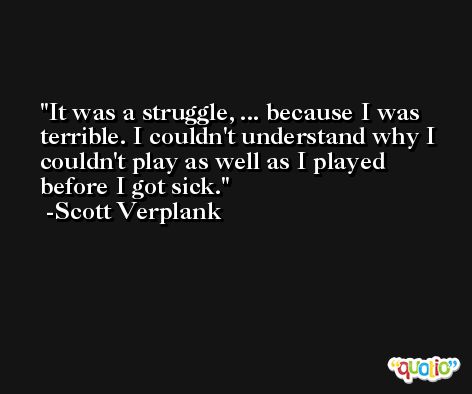 It was a struggle, ... because I was terrible. I couldn't understand why I couldn't play as well as I played before I got sick. -Scott Verplank