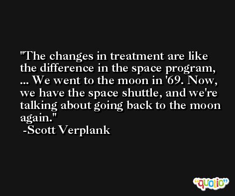 The changes in treatment are like the difference in the space program, ... We went to the moon in '69. Now, we have the space shuttle, and we're talking about going back to the moon again. -Scott Verplank