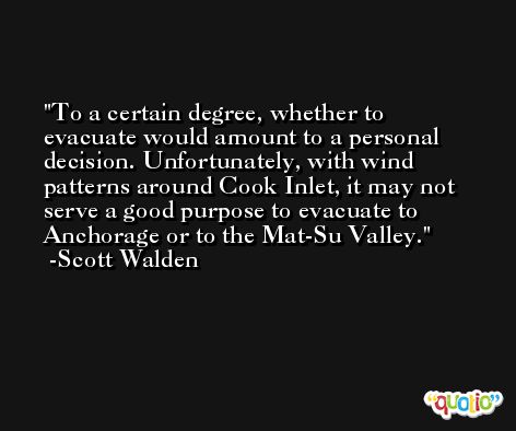 To a certain degree, whether to evacuate would amount to a personal decision. Unfortunately, with wind patterns around Cook Inlet, it may not serve a good purpose to evacuate to Anchorage or to the Mat-Su Valley. -Scott Walden