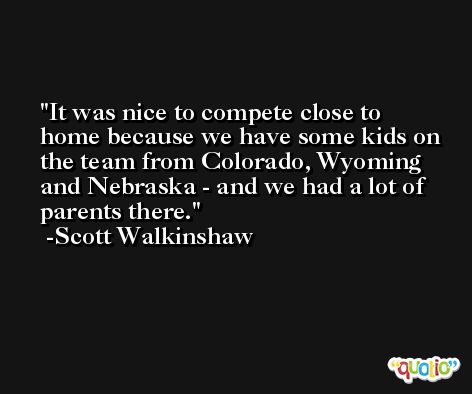 It was nice to compete close to home because we have some kids on the team from Colorado, Wyoming and Nebraska - and we had a lot of parents there. -Scott Walkinshaw