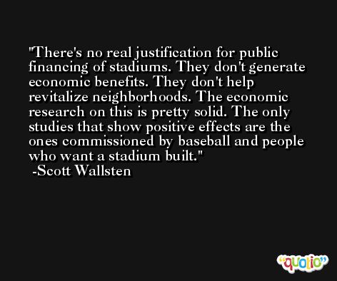 There's no real justification for public financing of stadiums. They don't generate economic benefits. They don't help revitalize neighborhoods. The economic research on this is pretty solid. The only studies that show positive effects are the ones commissioned by baseball and people who want a stadium built. -Scott Wallsten