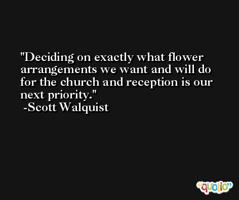 Deciding on exactly what flower arrangements we want and will do for the church and reception is our next priority. -Scott Walquist