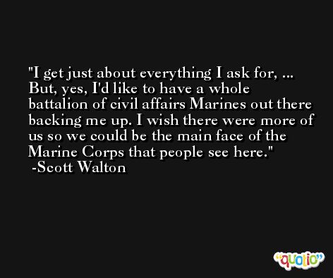 I get just about everything I ask for, ... But, yes, I'd like to have a whole battalion of civil affairs Marines out there backing me up. I wish there were more of us so we could be the main face of the Marine Corps that people see here. -Scott Walton