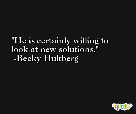 He is certainly willing to look at new solutions. -Becky Hultberg