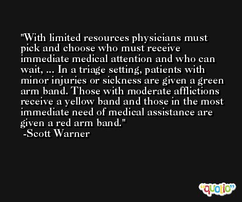With limited resources physicians must pick and choose who must receive immediate medical attention and who can wait, ... In a triage setting, patients with minor injuries or sickness are given a green arm band. Those with moderate afflictions receive a yellow band and those in the most immediate need of medical assistance are given a red arm band. -Scott Warner