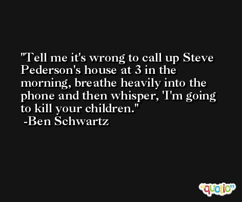 Tell me it's wrong to call up Steve Pederson's house at 3 in the morning, breathe heavily into the phone and then whisper, 'I'm going to kill your children. -Ben Schwartz