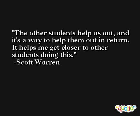 The other students help us out, and it's a way to help them out in return. It helps me get closer to other students doing this. -Scott Warren