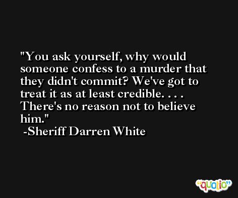 You ask yourself, why would someone confess to a murder that they didn't commit? We've got to treat it as at least credible. . . . There's no reason not to believe him. -Sheriff Darren White