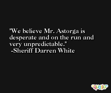 We believe Mr. Astorga is desperate and on the run and very unpredictable. -Sheriff Darren White