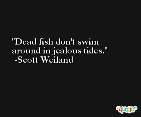 Dead fish don't swim around in jealous tides. -Scott Weiland