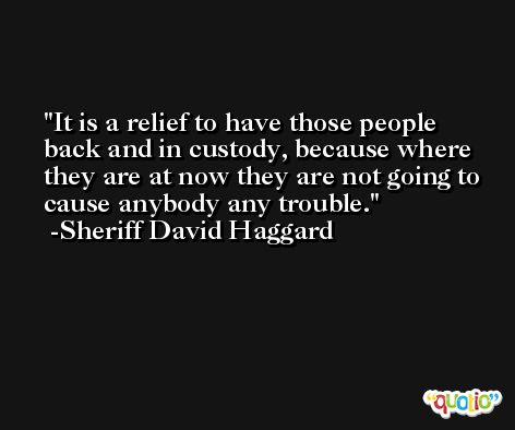 It is a relief to have those people back and in custody, because where they are at now they are not going to cause anybody any trouble. -Sheriff David Haggard