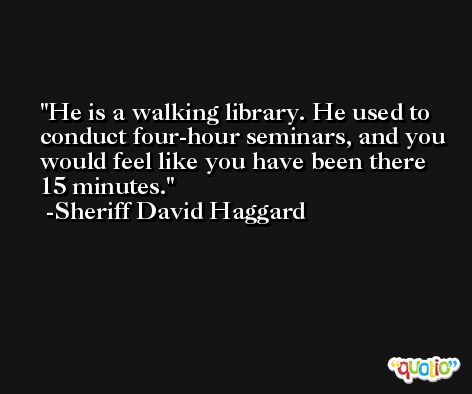 He is a walking library. He used to conduct four-hour seminars, and you would feel like you have been there 15 minutes. -Sheriff David Haggard