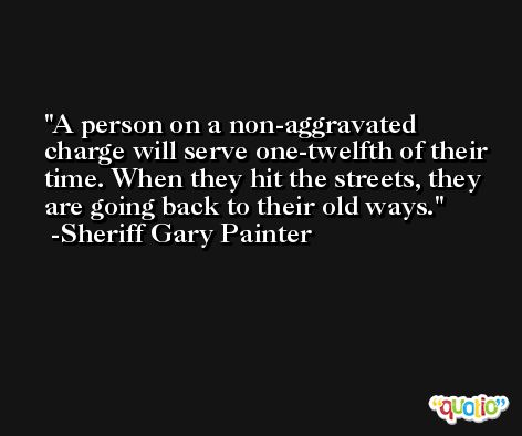 A person on a non-aggravated charge will serve one-twelfth of their time. When they hit the streets, they are going back to their old ways. -Sheriff Gary Painter