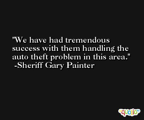 We have had tremendous success with them handling the auto theft problem in this area. -Sheriff Gary Painter