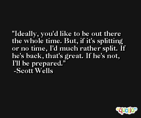 Ideally, you'd like to be out there the whole time. But, if it's splitting or no time, I'd much rather split. If he's back, that's great. If he's not, I'll be prepared. -Scott Wells