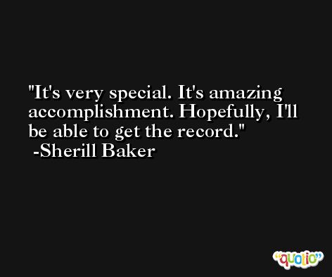 It's very special. It's amazing accomplishment. Hopefully, I'll be able to get the record. -Sherill Baker
