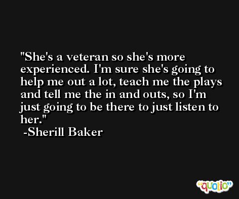 She's a veteran so she's more experienced. I'm sure she's going to help me out a lot, teach me the plays and tell me the in and outs, so I'm just going to be there to just listen to her. -Sherill Baker