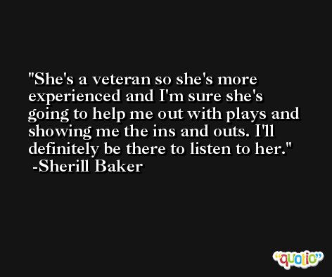 She's a veteran so she's more experienced and I'm sure she's going to help me out with plays and showing me the ins and outs. I'll definitely be there to listen to her. -Sherill Baker