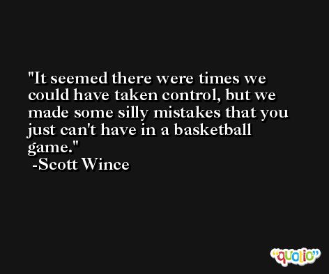 It seemed there were times we could have taken control, but we made some silly mistakes that you just can't have in a basketball game. -Scott Wince