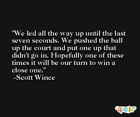 We led all the way up until the last seven seconds. We pushed the ball up the court and put one up that didn't go in. Hopefully one of these times it will be our turn to win a close one. -Scott Wince