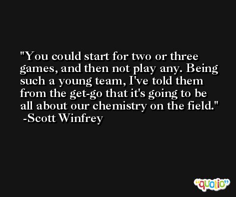 You could start for two or three games, and then not play any. Being such a young team, I've told them from the get-go that it's going to be all about our chemistry on the field. -Scott Winfrey