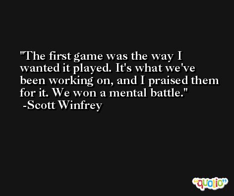 The first game was the way I wanted it played. It's what we've been working on, and I praised them for it. We won a mental battle. -Scott Winfrey