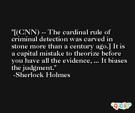 [(CNN) -- The cardinal rule of criminal detection was carved in stone more than a century ago.] It is a capital mistake to theorize before you have all the evidence, ... It biases the judgment. -Sherlock Holmes