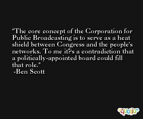 The core concept of the Corporation for Public Broadcasting is to serve as a heat shield between Congress and the people's networks. To me it?s a contradiction that a politically-appointed board could fill that role. -Ben Scott