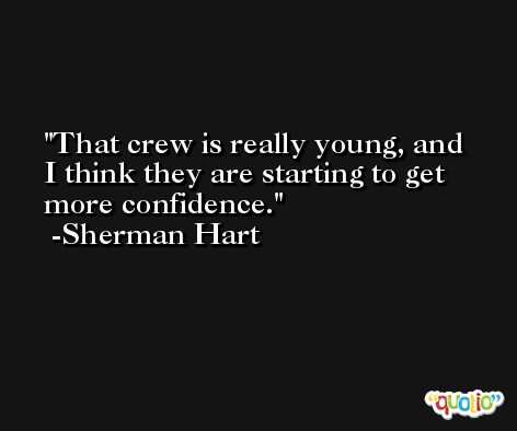 That crew is really young, and I think they are starting to get more confidence. -Sherman Hart