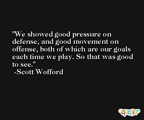 We showed good pressure on defense, and good movement on offense, both of which are our goals each time we play. So that was good to see. -Scott Wofford