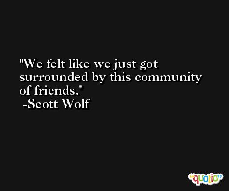 We felt like we just got surrounded by this community of friends. -Scott Wolf