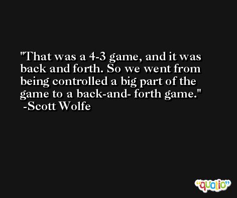 That was a 4-3 game, and it was back and forth. So we went from being controlled a big part of the game to a back-and- forth game. -Scott Wolfe