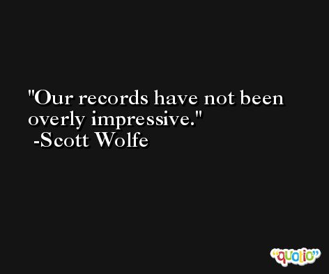Our records have not been overly impressive. -Scott Wolfe