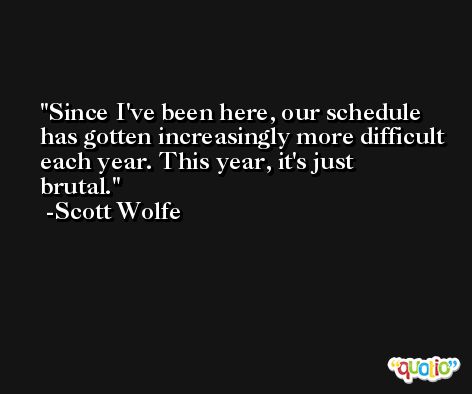 Since I've been here, our schedule has gotten increasingly more difficult each year. This year, it's just brutal. -Scott Wolfe