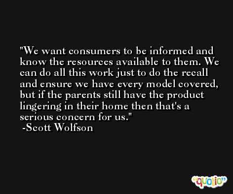 We want consumers to be informed and know the resources available to them. We can do all this work just to do the recall and ensure we have every model covered, but if the parents still have the product lingering in their home then that's a serious concern for us. -Scott Wolfson