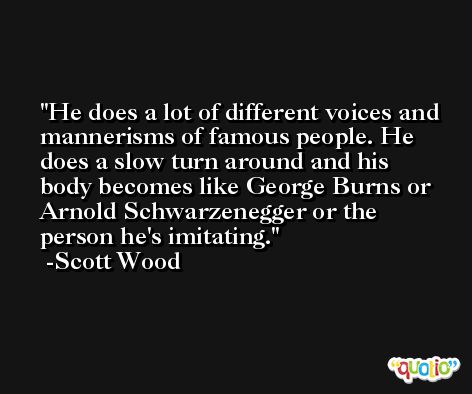 He does a lot of different voices and mannerisms of famous people. He does a slow turn around and his body becomes like George Burns or Arnold Schwarzenegger or the person he's imitating. -Scott Wood