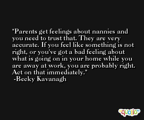 Parents get feelings about nannies and you need to trust that. They are very accurate. If you feel like something is not right, or you've got a bad feeling about what is going on in your home while you are away at work, you are probably right. Act on that immediately. -Becky Kavanagh